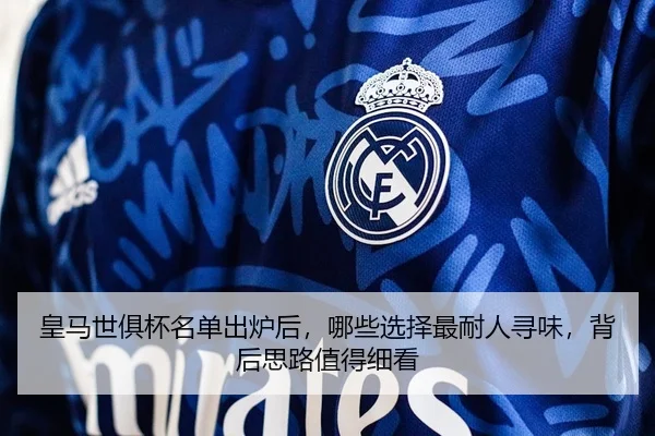 皇马世俱杯名单出炉后，哪些选择最耐人寻味，背后思路值得细看